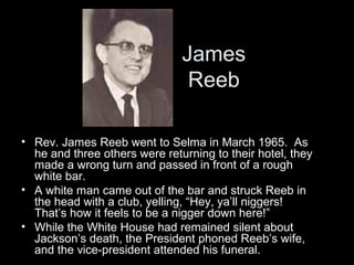 James
Reeb
• Rev. James Reeb went to Selma in March 1965. As
he and three others were returning to their hotel, they
made a wrong turn and passed in front of a rough
white bar.
• A white man came out of the bar and struck Reeb in
the head with a club, yelling, “Hey, ya’ll niggers!
That’s how it feels to be a nigger down here!”
• While the White House had remained silent about
Jackson’s death, the President phoned Reeb’s wife,
and the vice-president attended his funeral.
 