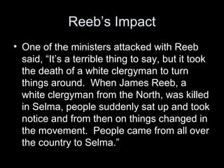 Reeb’s Impact
• One of the ministers attacked with Reeb
said, “It’s a terrible thing to say, but it took
the death of a white clergyman to turn
things around. When James Reeb, a
white clergyman from the North, was killed
in Selma, people suddenly sat up and took
notice and from then on things changed in
the movement. People came from all over
the country to Selma.”
 