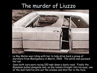 The murder of Liuzzo
• Le Roy Moton was riding with her to help drive back a group of
marchers from Montgomery in March, 1965. The white men pursued
her car.
• Soon both cars were racing 100 mph down a dusty road. Finally the
Klansmen pulled alongside and, as she looked straight into his eyes, one
of the men held his arm out the window and shot her in the face.
 