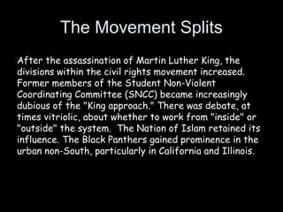 The Movement Splits
After the assassination of Martin Luther King, the
divisions within the civil rights movement increased. 
Former members of the Student Non-Violent
Coordinating Committee (SNCC) became increasingly
dubious of the "King approach." There was debate, at
times vitriolic, about whether to work from "inside" or
"outside" the system.  The Nation of Islam retained its
influence. The Black Panthers gained prominence in the
urban non-South, particularly in California and Illinois.
 