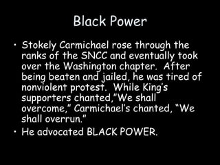 Black Power
• Stokely Carmichael rose through the
ranks of the SNCC and eventually took
over the Washington chapter. After
being beaten and jailed, he was tired of
nonviolent protest. While King’s
supporters chanted,”We shall
overcome,” Carmichael’s chanted, “We
shall overrun.”
• He advocated BLACK POWER.
 