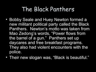 The Black Panthers
• Bobby Seale and Huey Newton formed a
new militant political party called the Black
Panthers. Newton’s motto was taken from
Mao Zedong’s words, “Power flows from
the barrel of a gun.” Panthers set up
daycares and free breakfast programs.
They also had violent encounters with the
police.
• Their new slogan was, “Black is beautiful.”
 