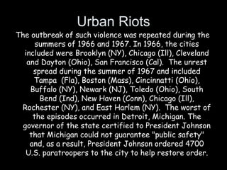 Urban Riots
The outbreak of such violence was repeated during the
summers of 1966 and 1967. In 1966, the cities
included were Brooklyn (NY), Chicago (Ill), Cleveland
and Dayton (Ohio), San Francisco (Cal). The unrest
spread during the summer of 1967 and included
Tampa (Fla), Boston (Mass), Cincinnatti (Ohio),
Buffalo (NY), Newark (NJ), Toledo (Ohio), South
Bend (Ind), New Haven (Conn), Chicago (Ill),
Rochester (NY), and East Harlem (NY). The worst of
the episodes occurred in Detroit, Michigan. The
governor of the state certified to President Johnson
that Michigan could not guarantee "public safety"
and, as a result, President Johnson ordered 4700
U.S. paratroopers to the city to help restore order.
 
