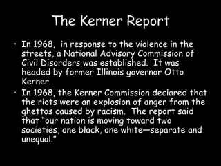 The Kerner Report
• In 1968, in response to the violence in the
streets, a National Advisory Commission of
Civil Disorders was established. It was
headed by former Illinois governor Otto
Kerner.
• In 1968, the Kerner Commission declared that
the riots were an explosion of anger from the
ghettos caused by racism. The report said
that “our nation is moving toward two
societies, one black, one white—separate and
unequal.”
 