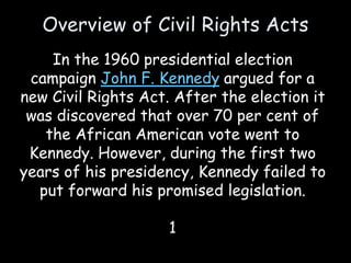 Overview of Civil Rights Acts
In the 1960 presidential election
campaign John F. Kennedy argued for a
new Civil Rights Act. After the election it
was discovered that over 70 per cent of
the African American vote went to
Kennedy. However, during the first two
years of his presidency, Kennedy failed to
put forward his promised legislation.
1
 