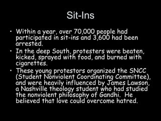 Sit-Ins
• Within a year, over 70,000 people had
participated in sit-ins and 3,600 had been
arrested.
• In the deep South, protesters were beaten,
kicked, sprayed with food, and burned with
cigarettes.
• These young protestors organized the SNCC
(Student Nonviolent Coordinating Committee),
and were heavily influenced by James Lawson,
a Nashville theology student who had studied
the nonviolent philosophy of Gandhi. He
believed that love could overcome hatred.
 