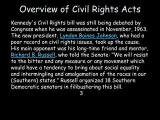 Overview of Civil Rights Acts
Kennedy's Civil Rights bill was still being debated by
Congress when he was assassinated in November, 1963.
The new president, Lyndon Baines Johnson, who had a
poor record on civil rights issues, took up the cause.
His main opponent was his long-time friend and mentor,
Richard B. Russell, who told the Senate: "We will resist
to the bitter end any measure or any movement which
would have a tendency to bring about social equality
and intermingling and amalgamation of the races in our
(Southern) states." Russell organized 18 Southern
Democratic senators in filibustering this bill.
3
 