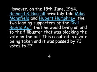 However, on the 15th June, 1964,
Richard B. Russell privately told Mike
Mansfield and Hubert Humphrey, the
two leading supporters of the Civil
Rights Act, that he would bring an end
to the filibuster that was blocking the
vote on the bill. This resulted in a vote
being taken and it was passed by 73
votes to 27.
4
 