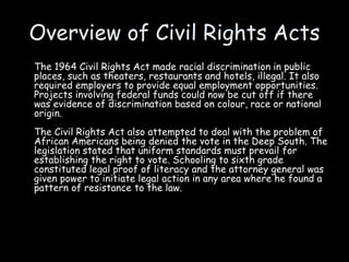 Overview of Civil Rights Acts
The 1964 Civil Rights Act made racial discrimination in public
places, such as theaters, restaurants and hotels, illegal. It also
required employers to provide equal employment opportunities.
Projects involving federal funds could now be cut off if there
was evidence of discrimination based on colour, race or national
origin.
The Civil Rights Act also attempted to deal with the problem of
African Americans being denied the vote in the Deep South. The
legislation stated that uniform standards must prevail for
establishing the right to vote. Schooling to sixth grade
constituted legal proof of literacy and the attorney general was
given power to initiate legal action in any area where he found a
pattern of resistance to the law.
 