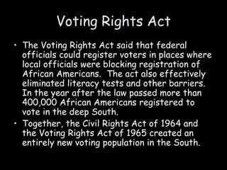 Voting Rights Act
• The Voting Rights Act said that federal
officials could register voters in places where
local officials were blocking registration of
African Americans. The act also effectively
eliminated literacy tests and other barriers.
In the year after the law passed more than
400,000 African Americans registered to
vote in the deep South.
• Together, the Civil Rights Act of 1964 and
the Voting Rights Act of 1965 created an
entirely new voting population in the South.
 