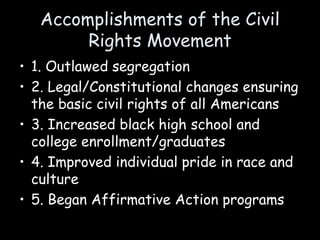 Accomplishments of the Civil
Rights Movement
• 1. Outlawed segregation
• 2. Legal/Constitutional changes ensuring
the basic civil rights of all Americans
• 3. Increased black high school and
college enrollment/graduates
• 4. Improved individual pride in race and
culture
• 5. Began Affirmative Action programs
 
