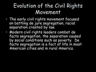 Evolution of the Civil Rights
Movement
• The early civil rights movement focused
on battling de jure segregation, racial
separation created by law.
• Modern civil rights leaders combat de
facto segregation, the separation caused
by social conditions such as poverty. De
facto segregation is a fact of life in most
American cities and in rural America.
 