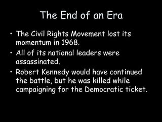 The End of an Era
• The Civil Rights Movement lost its
momentum in 1968.
• All of its national leaders were
assassinated.
• Robert Kennedy would have continued
the battle, but he was killed while
campaigning for the Democratic ticket.
 