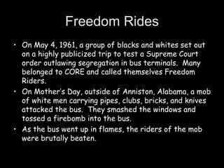 Freedom Rides
• On May 4, 1961, a group of blacks and whites set out
on a highly publicized trip to test a Supreme Court
order outlawing segregation in bus terminals. Many
belonged to CORE and called themselves Freedom
Riders.
• On Mother’s Day, outside of Anniston, Alabama, a mob
of white men carrying pipes, clubs, bricks, and knives
attacked the bus. They smashed the windows and
tossed a firebomb into the bus.
• As the bus went up in flames, the riders of the mob
were brutally beaten.
 