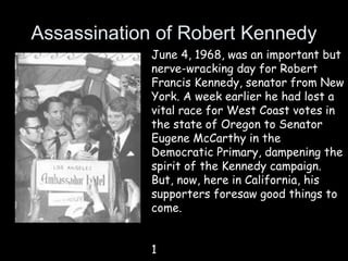 Assassination of Robert Kennedy
June 4, 1968, was an important but
nerve-wracking day for Robert
Francis Kennedy, senator from New
York. A week earlier he had lost a
vital race for West Coast votes in
the state of Oregon to Senator
Eugene McCarthy in the
Democratic Primary, dampening the
spirit of the Kennedy campaign.
But, now, here in California, his
supporters foresaw good things to
come.
1
 