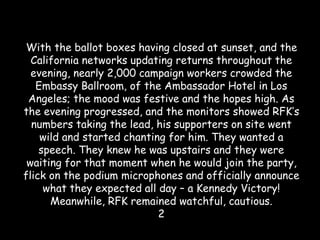 With the ballot boxes having closed at sunset, and the
California networks updating returns throughout the
evening, nearly 2,000 campaign workers crowded the
Embassy Ballroom, of the Ambassador Hotel in Los
Angeles; the mood was festive and the hopes high. As
the evening progressed, and the monitors showed RFK’s
numbers taking the lead, his supporters on site went
wild and started chanting for him. They wanted a
speech. They knew he was upstairs and they were
waiting for that moment when he would join the party,
flick on the podium microphones and officially announce
what they expected all day – a Kennedy Victory!
Meanwhile, RFK remained watchful, cautious.
2
 