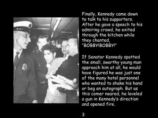 Finally, Kennedy came down
to talk to his supporters.
After he gave a speech to his
admiring crowd, he exited
through the kitchen while
they chanted,
“BOBBY!BOBBY!”
If Senator Kennedy spotted
the small, swarthy young man
approach him at all, he would
have figured he was just one
of the many hotel personnel
who wanted to shake his hand
or beg an autograph. But as
this comer neared, he leveled
a gun in Kennedy’s direction
and opened fire.
3
 