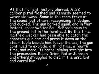 At that moment, history blurred. A .22
caliber pistol flashed and Kennedy seemed to
waver sideways. Some in the room froze at
the sound, but others, recognizing it, dodged
and ducked. The gun barked again, and in that
instant, speechwriter Paul Schrade spun to
the ground, hit in the forehead. By this time,
maitre’d Uecker had been able to catch the
shooter’s gun arm and press it down on the
steam table beside him. Nevertheless, the gun
continued to explode, a third time, a fourth
time, and more, its barrel aiming straight into
the procession. Rosey Grier, Rafer Johnson
and others struggled to disarm the assailant
and corral him.
4
 