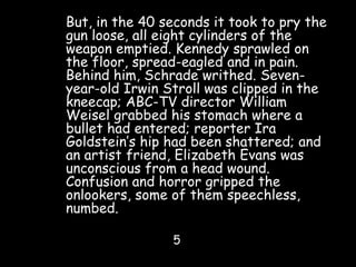 But, in the 40 seconds it took to pry the
gun loose, all eight cylinders of the
weapon emptied. Kennedy sprawled on
the floor, spread-eagled and in pain.
Behind him, Schrade writhed. Seven-
year-old Irwin Stroll was clipped in the
kneecap; ABC-TV director William
Weisel grabbed his stomach where a
bullet had entered; reporter Ira
Goldstein’s hip had been shattered; and
an artist friend, Elizabeth Evans was
unconscious from a head wound.
Confusion and horror gripped the
onlookers, some of them speechless,
numbed.
5
 