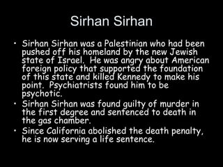 Sirhan Sirhan
• Sirhan Sirhan was a Palestinian who had been
pushed off his homeland by the new Jewish
state of Israel. He was angry about American
foreign policy that supported the foundation
of this state and killed Kennedy to make his
point. Psychiatrists found him to be
psychotic.
• Sirhan Sirhan was found guilty of murder in
the first degree and sentenced to death in
the gas chamber.
• Since California abolished the death penalty,
he is now serving a life sentence.
 