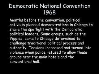 Democratic National Convention
1968
Months before the convention, political
activists planned demonstrations in Chicago to
share the spotlight with the Democratic
political leaders. Some groups, such as the
Yippies, came to Chicago determined to
challenge traditional political process and
authority. Tensions increased and turned into
violence when police refused to allow these
groups near the main hotels and the
conventional hall.
 