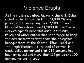Violence Erupts
As the riots escalated, Mayor Richard J. Daley
called in the troops. In total, 11,900 Chicago
police, 7,500 Army regulars, 7,500 Illinois
National Guardsmen, and 1,000 FBI and Secret
Service agents were stationed in the city.
Police and other authorities used force to keep
the demonstrators away from the delegates'
headquarters at the Conrad Hilton Hotel and
the Amphitheatre. At the end of convention
week, police announced that 589 persons had
been arrested and more than 119 police and 100
demonstrators injured.
 