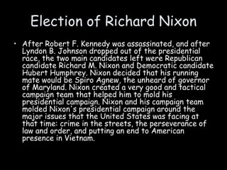 Election of Richard Nixon
• After Robert F. Kennedy was assassinated, and after
Lyndon B. Johnson dropped out of the presidential
race, the two main candidates left were Republican
candidate Richard M. Nixon and Democratic candidate
Hubert Humphrey. Nixon decided that his running
mate would be Spiro Agnew, the unheard of governor
of Maryland. Nixon created a very good and tactical
campaign team that helped him to mold his
presidential campaign. Nixon and his campaign team
molded Nixon's presidential campaign around the
major issues that the United States was facing at
that time: crime in the streets, the perseverance of
law and order, and putting an end to American
presence in Vietnam.
 