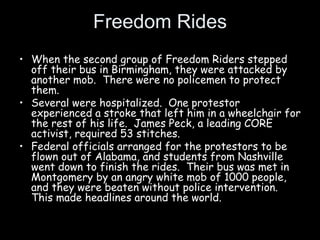 Freedom Rides
• When the second group of Freedom Riders stepped
off their bus in Birmingham, they were attacked by
another mob. There were no policemen to protect
them.
• Several were hospitalized. One protestor
experienced a stroke that left him in a wheelchair for
the rest of his life. James Peck, a leading CORE
activist, required 53 stitches.
• Federal officials arranged for the protestors to be
flown out of Alabama, and students from Nashville
went down to finish the rides. Their bus was met in
Montgomery by an angry white mob of 1000 people,
and they were beaten without police intervention.
This made headlines around the world.
 