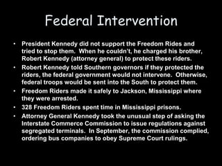 Federal Intervention
• President Kennedy did not support the Freedom Rides and
tried to stop them. When he couldn’t, he charged his brother,
Robert Kennedy (attorney general) to protect these riders.
• Robert Kennedy told Southern governors if they protected the
riders, the federal government would not intervene. Otherwise,
federal troops would be sent into the South to protect them.
• Freedom Riders made it safely to Jackson, Mississippi where
they were arrested.
• 328 Freedom Riders spent time in Mississippi prisons.
• Attorney General Kennedy took the unusual step of asking the
Interstate Commerce Commission to issue regulations against
segregated terminals. In September, the commission complied,
ordering bus companies to obey Supreme Court rulings.
 