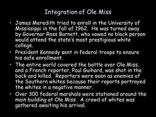 Integration of Ole Miss
• James Meredith tried to enroll in the University of
Mississippi in the fall of 1962. He was turned away
by Governor Ross Barnett, who vowed no black person
would attend the state’s most prestigious white
college.
• President Kennedy sent in federal troops to ensure
his safe enrollment.
• The entire world covered the battle over Ole Miss,
and a French reporter, Paul Guihard, was shot in the
back and killed. Reporters were seen as enemies of
the Southern whites because their reports portrayed
the whites in a negative manner.
• Over 300 federal marshals were stationed around the
main building at Ole Miss. A crowd of whites was
gathered awaiting his arrival.
 