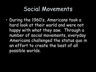 Social Movements
• During the 1960’s, Americans took a
hard look at their world and were not
happy with what they saw. Through a
number of social movements, everyday
Americans challenged the status quo in
an effort to create the best of all
possible worlds.
 