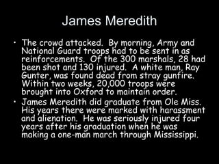 James Meredith
• The crowd attacked. By morning, Army and
National Guard troops had to be sent in as
reinforcements. Of the 300 marshals, 28 had
been shot and 130 injured. A white man, Ray
Gunter, was found dead from stray gunfire.
Within two weeks, 20,000 troops were
brought into Oxford to maintain order.
• James Meredith did graduate from Ole Miss.
His years there were marked with harassment
and alienation. He was seriously injured four
years after his graduation when he was
making a one-man march through Mississippi.
 