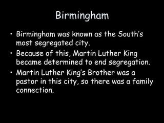 Birmingham
• Birmingham was known as the South’s
most segregated city.
• Because of this, Martin Luther King
became determined to end segregation.
• Martin Luther King’s Brother was a
pastor in this city, so there was a family
connection.
 