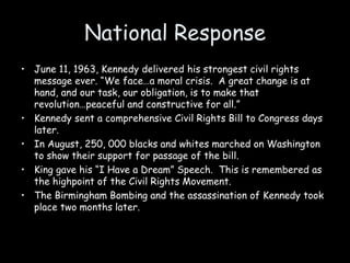 National Response
• June 11, 1963, Kennedy delivered his strongest civil rights
message ever. “We face…a moral crisis. A great change is at
hand, and our task, our obligation, is to make that
revolution…peaceful and constructive for all.”
• Kennedy sent a comprehensive Civil Rights Bill to Congress days
later.
• In August, 250, 000 blacks and whites marched on Washington
to show their support for passage of the bill.
• King gave his “I Have a Dream” Speech. This is remembered as
the highpoint of the Civil Rights Movement.
• The Birmingham Bombing and the assassination of Kennedy took
place two months later.
 