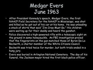 Medgar Evers
June 1963
• After President Kennedy’s speech, Medgar Evers, the first
NAACP Field Secretary for the NAACP in Mississippi, was shot
and killed as he got out of his car at his home. He was unloading
a stack of shirts that said “Jim Crow Must Go.” His children
were waiting up for their daddy and heard the gunshot.
• Police discovered a high-powered rifle with a telescopic sight on
the ground in some honeysuckle. An FBI investigation proved
that the fingerprints on the gun matched those of Byron De La
Beckwith, a charter member of the White Citizens Council.
• Beckwith was tried twice for murder, but both trials ended in a
hung jury.
• Evers was buried in Arlington National Cemetery. The day of his
funeral, the Jackson mayor hired the first black police officer.
 