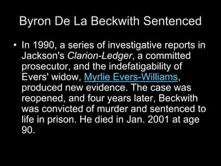 Byron De La Beckwith Sentenced
• In 1990, a series of investigative reports in
Jackson's Clarion-Ledger, a committed
prosecutor, and the indefatigability of
Evers' widow, Myrlie Evers-Williams,
produced new evidence. The case was
reopened, and four years later, Beckwith
was convicted of murder and sentenced to
life in prison. He died in Jan. 2001 at age
90.
 
