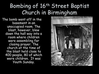 Bombing of 16th Street Baptist
Church in Birmingham
The bomb went off in the
basement in an
unoccupied room. The
blast, however, blew
down the hall way into a
room where children
were assembling for
closing prayer. The
church at the time of
the blast held close to
400 people, 80 of which
were children. It was
Youth Sunday.
 