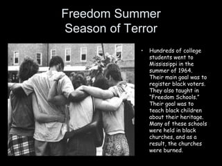 Freedom Summer
Season of Terror
• Hundreds of college
students went to
Mississippi in the
summer of 1964.
Their main goal was to
register black voters.
They also taught in
“Freedom Schools.”
Their goal was to
teach black children
about their heritage.
Many of these schools
were held in black
churches, and as a
result, the churches
were burned.
 