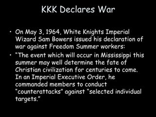 KKK Declares War
• On May 3, 1964, White Knights Imperial
Wizard Sam Bowers issued his declaration of
war against Freedom Summer workers:
• “The event which will occur in Mississippi this
summer may well determine the fate of
Christian civilization for centuries to come.
In an Imperial Executive Order, he
commanded members to conduct
“counterattacks” against “selected individual
targets.”
 