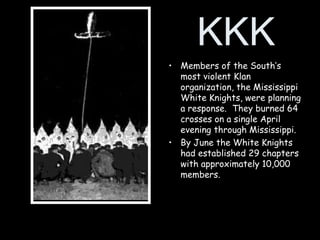 KKK
• Members of the South’s
most violent Klan
organization, the Mississippi
White Knights, were planning
a response. They burned 64
crosses on a single April
evening through Mississippi.
• By June the White Knights
had established 29 chapters
with approximately 10,000
members.
 