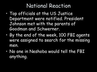 National Reaction
• Top officials at the US Justice
Department were notified. President
Johnson met with the parents of
Goodman and Schwerner.
• By the end of the week, 100 FBI agents
were assigned to search for the missing
men.
• No one in Neshoba would tell the FBI
anything.
 