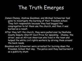 The Truth Emerges
James Chaney, Andrew Goodman, and Michael Schwerner had
gone to investigate the burning of their freedom school.
They felt responsible because they had begged the
congregation to let them use the church, and then it was
burned as a result.
After they left the church, they were pulled over by Neshoba
County Deputy Sheriff Cecil Price for speeding. Chaney, the
driver, was an African American who lived in the town and
helped the white civil rights workers by driving them around
the back roads.
Goodman and Schwerner were arrested for burning down the
Freedom School that day. The police said they had burned it
as a publicity stunt.
 