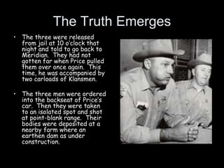 The Truth Emerges
• The three were released
from jail at 10 o’clock that
night and told to go back to
Meridian. They had not
gotten far when Price pulled
them over once again. This
time, he was accompanied by
two carloads of Klansmen.
• The three men were ordered
into the backseat of Price’s
car. Then they were taken
to an isolated spot and shot
at point-blank range. Their
bodies were deposited at a
nearby farm where an
earthen dam as under
construction.
 