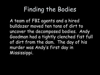 Finding the Bodies
A team of FBI agents and a hired
bulldozer moved ten tons of dirt to
uncover the decomposed bodies. Andy
Goodman had a tightly clenched fist full
of dirt from the dam. The day of his
murder was Andy’s first day in
Mississippi.
 
