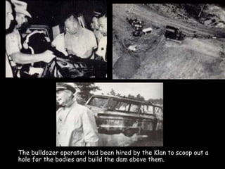 The bulldozer operator had been hired by the Klan to scoop out a
hole for the bodies and build the dam above them.
 
