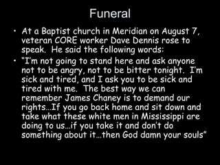 Funeral
• At a Baptist church in Meridian on August 7,
veteran CORE worker Dave Dennis rose to
speak. He said the following words:
• “I’m not going to stand here and ask anyone
not to be angry, not to be bitter tonight. I’m
sick and tired, and I ask you to be sick and
tired with me. The best way we can
remember James Chaney is to demand our
rights…If you go back home and sit down and
take what these white men in Mississippi are
doing to us…if you take it and don’t do
something about it…then God damn your souls”
 
