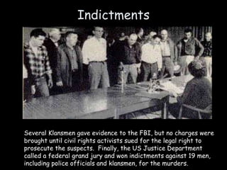 Indictments
Several Klansmen gave evidence to the FBI, but no charges were
brought until civil rights activists sued for the legal right to
prosecute the suspects. Finally, the US Justice Department
called a federal grand jury and won indictments against 19 men,
including police officials and klansmen, for the murders.
 