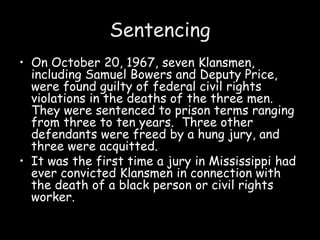 Sentencing
• On October 20, 1967, seven Klansmen,
including Samuel Bowers and Deputy Price,
were found guilty of federal civil rights
violations in the deaths of the three men.
They were sentenced to prison terms ranging
from three to ten years. Three other
defendants were freed by a hung jury, and
three were acquitted.
• It was the first time a jury in Mississippi had
ever convicted Klansmen in connection with
the death of a black person or civil rights
worker.
 