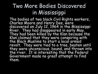 Two More Bodies Discovered
in Mississippi
The bodies of two black Civil Rights workers,
Charles Moore and Henry Dee, were
discovered on July 12, 1964 in the Mississippi
River. They had disappeared in early May.
They had been killed by the Klan because the
Klan claimed that they were conspiring with
the Black Muslims to start a local armed
revolt. They were tied to a tree, beaten until
they were unconscious, bound, and thrown into
the river. It is interesting that the Federal
Government made no great attempt to find
them.
 