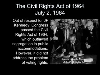 The Civil Rights Act of 1964
July 2, 1964
Out of respect for JF
Kennedy, Congress
passed the Civil
Rights Act of 1964,
which outlawed
segregation in public
accommodations.
However, it did not
address the problem
of voting rights.
 